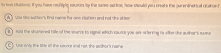 in text citations; If you have multiple sources by the same author, how should you create the parenthetical citation?
A Use the author's first name for one citation and not the other
B) Add the shortened title of the source to signal which source you are referring to after the author's name
C ) use only the litle of the source and not the author's name