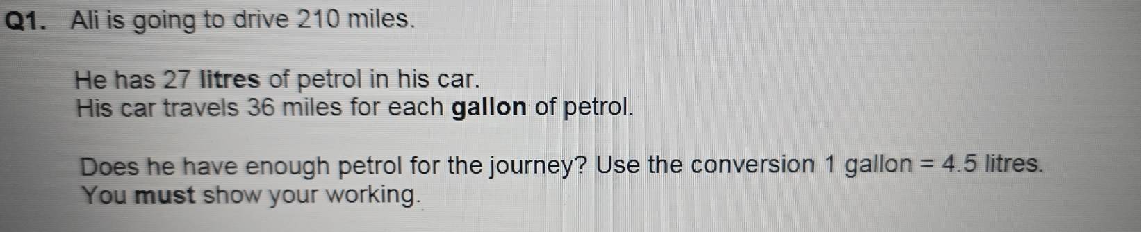 Ali is going to drive 210 miles. 
He has 27 litres of petrol in his car. 
His car travels 36 miles for each gallon of petrol. 
Does he have enough petrol for the journey? Use the conversion 1 gallon =4.5 litres. 
You must show your working.