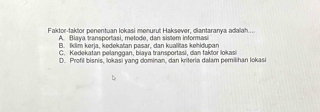 Faktor-faktor penentuan lokasi menurut Haksever, diantaranya adalah....
A. Biaya transportasi, metode, dan sistem informasi
B. Iklim kerja, kedekatan pasar, dan kualitas kehidupan
C. Kedekatan pelanggan, biaya transportasi, dan faktor lokasi
D. Profil bisnis, lokasi yang dominan, dan kriteria dalam pemilihan lokasi