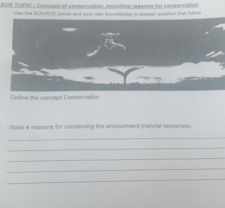 SUB TOPIC : Concept of conservation, including reasons for conservation 
Use the SOURCE below and your own knowdledge to answer question that follow 
Define the concept Conservation 
State 4 reasons for conserving the environment (natural resources). 
_ 
_ 
_ 
_ 
_