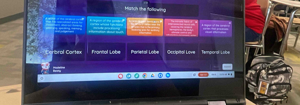 Match the following
of the cerebral cor e A region of the cerebro An area on each hemis here &
ent, abstract thinking cortex whose functions th e or i b o l corex n e n r titmples that is the primary A region of the cerebral cortex that processes
g, speaking, memory. information about touch. include processing receiving area for auditon visual information
and judgement
Cerbral Cortex Frontal Lobe Parietal Lobe Occipital Love Temporal Lobe
Madeline
Beaty
out l