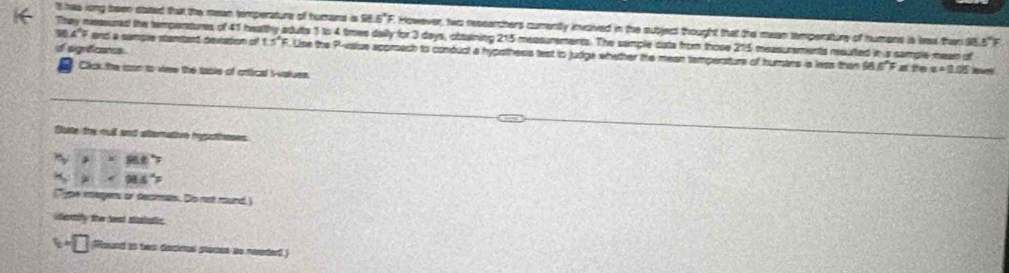 It has long been stated that the mean temperature of humans is 96.5° F. However, two researchers cumently invoived in the subject thought that the mean temperature of humans is las than 95.5" 
They neasured the tempentures of 41 healthy aduts 1 to 4 times daily for 3 days, obaining 215 measurements. The sample cata from those 215 measurements resulted in a sample mean of
98.4°F and a sample standant deviadon of 1.5°F 5. Lise the P -vsiue approach to conduct a hypothess test to judge whether the mean tampenture of humars a less than $8 6°F
d agrêcres a ?8 x=0.05
Click the cson to viee the table of cntical Iatues. 
Gute thy cull and altemative hysistheses
96.0
98.4
Type magers or decimals. Do not mound.) 
idertily the teat staiestic 
□ Round as twr decimos procon ao reeded)
