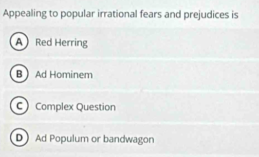 Appealing to popular irrational fears and prejudices is
A Red Herring
B Ad Hominem
C Complex Question
D Ad Populum or bandwagon