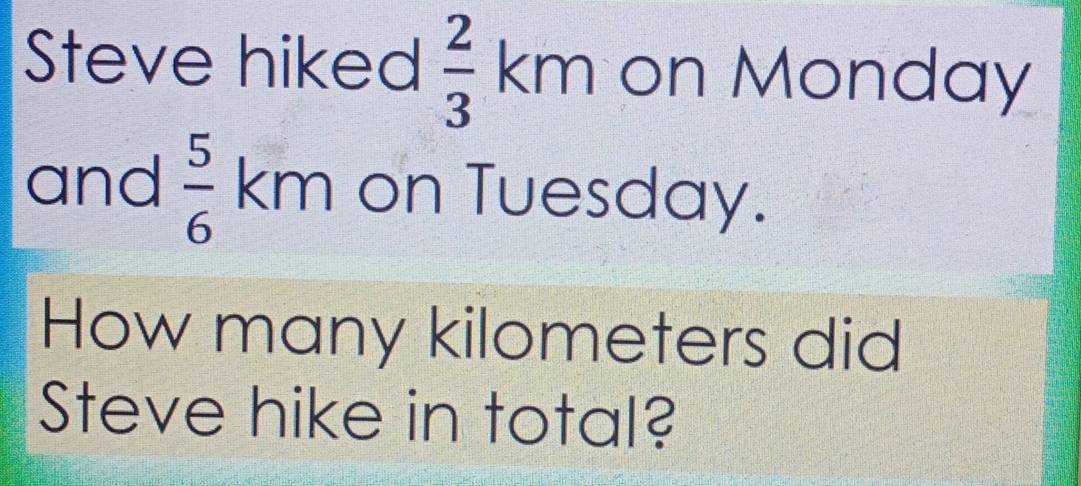 Steve hiked  2/3 km on Monday 
and  5/6  km on Tuesday. 
How many kilometers did 
Steve hike in total?