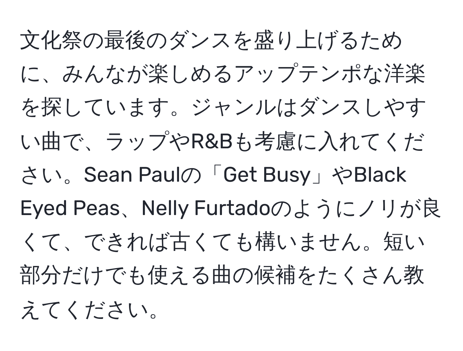 文化祭の最後のダンスを盛り上げるために、みんなが楽しめるアップテンポな洋楽を探しています。ジャンルはダンスしやすい曲で、ラップやR&Bも考慮に入れてください。Sean Paulの「Get Busy」やBlack Eyed Peas、Nelly Furtadoのようにノリが良くて、できれば古くても構いません。短い部分だけでも使える曲の候補をたくさん教えてください。