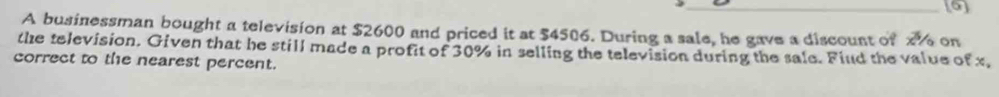 A businessman bought a television at $2600 and priced it at $4506. During a sale, he gave a discount of 2% on 
the television. Given that he still made a profit of 30% in selling the television during the sale. Fiud the value of x, 
correct to the nearest percent.