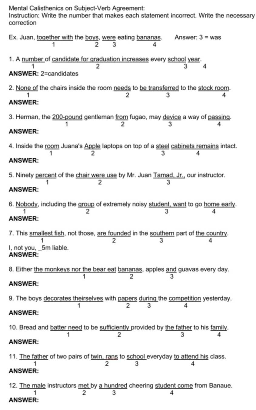 Mental Calisthenics on Subject-Verb Agreement:
Instruction: Write the number that makes each statement incorrect. Write the necessary
correction
Ex. Juan, together with the boys, were eating bananas. Answer: 3= was
1
2 3
4
1. A number of candidate for graduation increases every school year.
1
2
3 8
ANSWER: 2=c candidates
2. None of the chairs inside the room needs to be transferred to the stock room.
1
2
3
4
ANSWER:
3. Herman, the 200-pound gentleman from fugao, may device a way of passing.
1
2
4
ANSWER:
4. Inside the room Juana's Apple laptops on top of a steel cabinets remains intact.
1
2
ANSWER:
5. Ninety percent of the chair were use by Mr. Juan Tamad, Jr., our instructor.
1
2
3
ANSWER:
6. Nobody, including the group of extremely noisy student, want to go home early.
1
2
3
4
ANSWER:
7. This smallest fish, not those, are founded in the southern part of the country.
1
3
4
I, not you, _5m liable.
ANSWER:
8. Either the monkeys nor the bear eat bananas, apples and guavas every day.
1
2
3
ANSWER:
9. The boys decorates theirselves with papers during the competition yesterday.
1 2 3 4
ANSWER:
10. Bread and batter need to be sufficiently provided by the father to his family.
1
2
3
ANSWER:
11. The father of two pairs of twin, rans to school everyday to attend his class.
1
2 3
4
ANSWER:
12. The male instructors met by a hundred cheering student come from Banaue.
1
2 3
4
ANSWER: