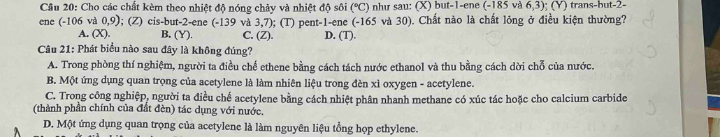 Cho các chất kèm theo nhiệt độ nóng chảy và nhiệt độ sôi°C ) như sau: (X) but -1 -ene (-18 5 và 6,3); (Y) trans-but -2 -
ene (-106 và 0,9); (Z) cis-but -2 -ene (-139 và 3,7); (T) pent -1 -ene (-165 và 30). Chất nào là chất lỏng ở điều kiện thường?
A. (X) B. (Y). C. (Z). D. (T).
Câu 21: Phát biểu nào sau đây là không đúng?
A. Trong phòng thí nghiệm, người ta điều chế ethene bằng cách tách nước ethanol và thu bằng cách dời chỗ của nước.
B. Một ứng dụng quan trọng của acetylene là làm nhiên liệu trong đèn xì oxygen - acetylene.
C. Trong công nghiệp, người ta điều chế acetylene bằng cách nhiệt phân nhanh methane có xúc tác hoặc cho calcium carbide
(thành phần chính của đất đèn) tác dụng với nước.
D. Một ứng dụng quan trọng của acetylene là làm nguyên liệu tổng họp ethylene.