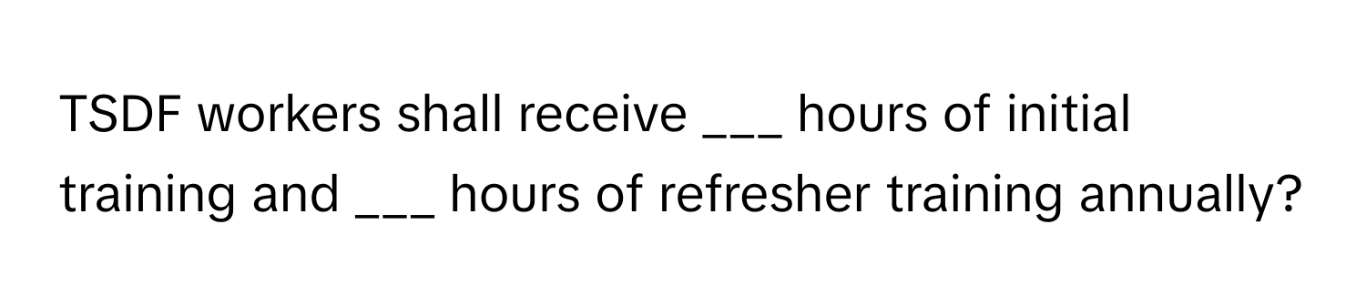 TSDF workers shall receive ___ hours of initial training and ___ hours of refresher training annually?