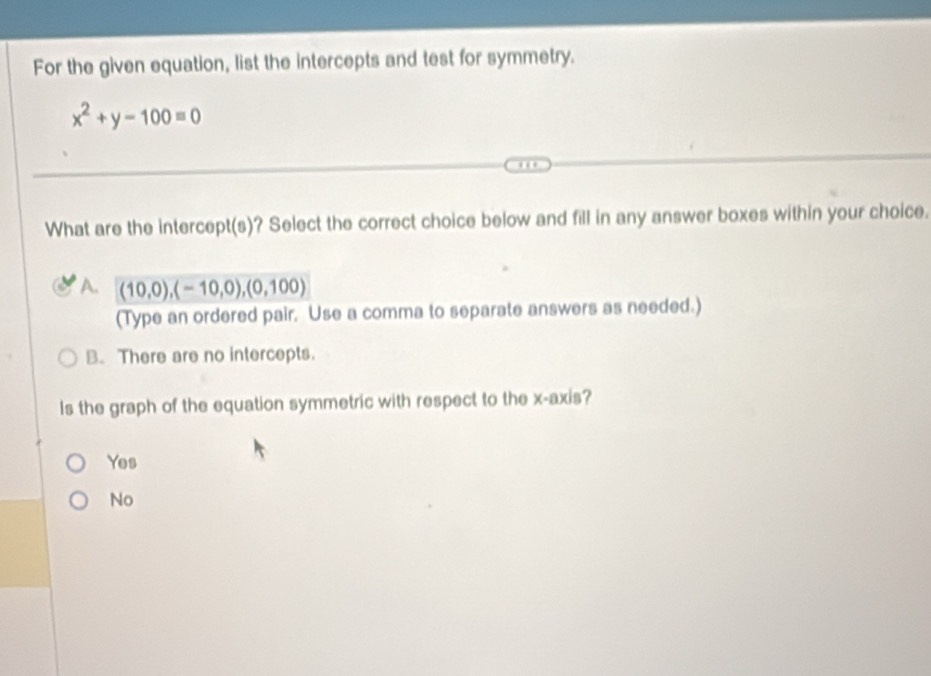 For the given equation, list the intercepts and test for symmetry.
x^2+y-100=0
What are the intercept(s)? Select the correct choice below and fill in any answer boxes within your choice.
A. (10,0),(-10,0), (0,100)
(Type an ordered pair. Use a comma to separate answers as needed.)
B. There are no intercepts.
Is the graph of the equation symmetric with respect to the x-axis?
Yes
No