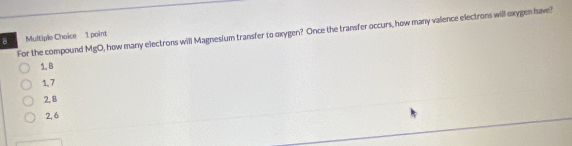 For the compound MgO , how many electrons will Magnesium transfer to oxygen? Once the transfer occurs, how many valence electrons will oxygen have?
8 Multiple Choice 1 point
1, B
1, 7
2, 8
2, 6