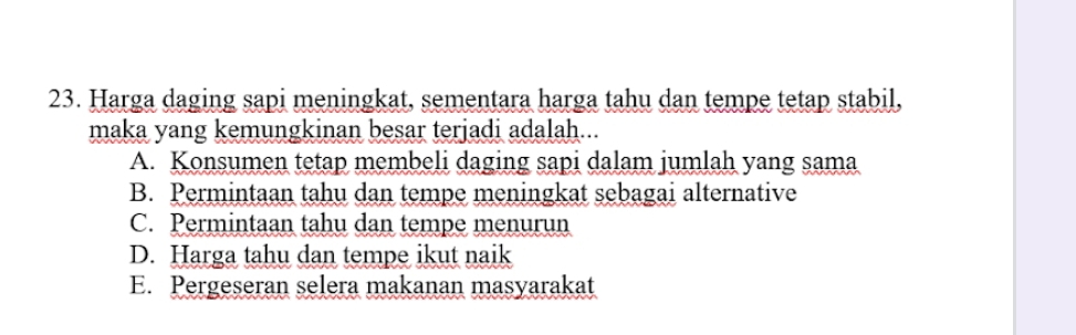 Harga daging sapi meningkat, sementara harga tahu dan tempe tetap stabil,
maka yang kemungkinan besar terjadi adalah...
A. Konsumen tetap membeli daging sapi dalam jumlah yang sama
B. Permintaan tahu dan tempe meningkat sebagai alternative
C. Permintaan tahu dan tempe menurun
D. Harga tahu dan tempe ikut naik
E. Pergeseran selera makanan masyarakat