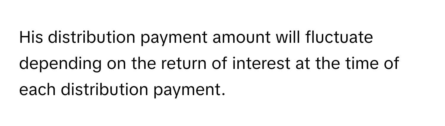 His distribution payment amount will fluctuate depending on the return of interest at the time of each distribution payment.