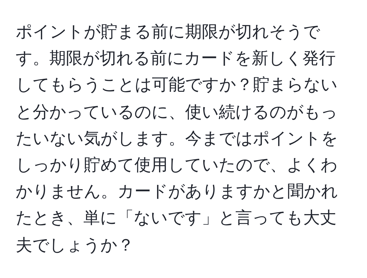 ポイントが貯まる前に期限が切れそうです。期限が切れる前にカードを新しく発行してもらうことは可能ですか？貯まらないと分かっているのに、使い続けるのがもったいない気がします。今まではポイントをしっかり貯めて使用していたので、よくわかりません。カードがありますかと聞かれたとき、単に「ないです」と言っても大丈夫でしょうか？