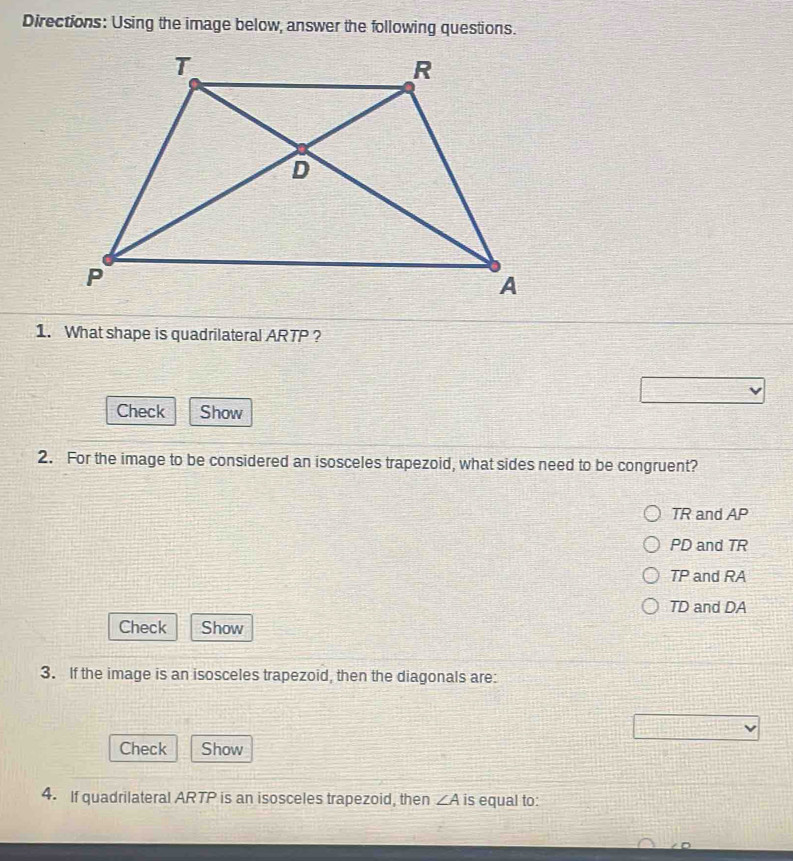 Directions: Using the image below, answer the following questions.
1. What shape is quadrilateral ARTP ?
Check Show
2. For the image to be considered an isosceles trapezoid, what sides need to be congruent?
TR and AP
PD and TR
TP and RA
TD and DA
Check Show
3. If the image is an isosceles trapezoid, then the diagonals are:
Check Show
4. If quadrilateral ARTP is an isosceles trapezoid, then ∠ A is equal to: