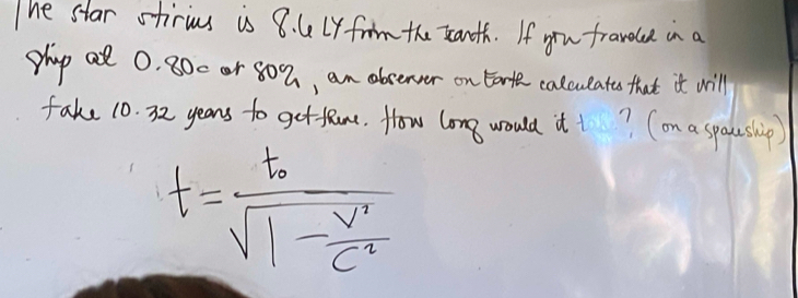 The star stirius is 8. 4Ly frm the xanth. If you fraveuce in a 
phap al 0. 800 or 80%, an absenver on Eo calcueate that it will 
fake 10. 32 years to getlRme. How long would it t? (on a spaeship)
t=frac t_0sqrt(1-frac v')c'