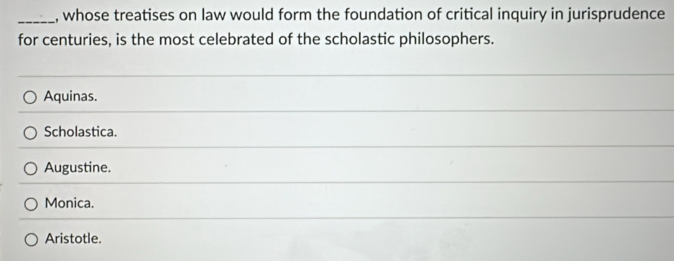 whose treatises on law would form the foundation of critical inquiry in jurisprudence
for centuries, is the most celebrated of the scholastic philosophers.
Aquinas.
Scholastica.
Augustine.
Monica.
Aristotle.