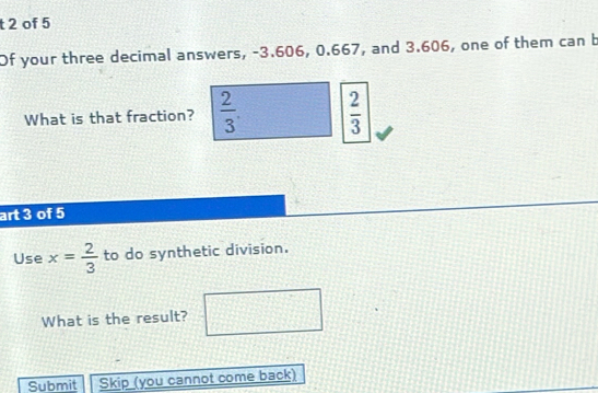 of 5 
Of your three decimal answers, -3.606, 0.667, and 3.606, one of them can b 
What is that fraction?  2/3 .  2/3 
art 3 of 5 
Use x= 2/3  to do synthetic division. 
What is the result? 
Submit Skip (you cannot come back)