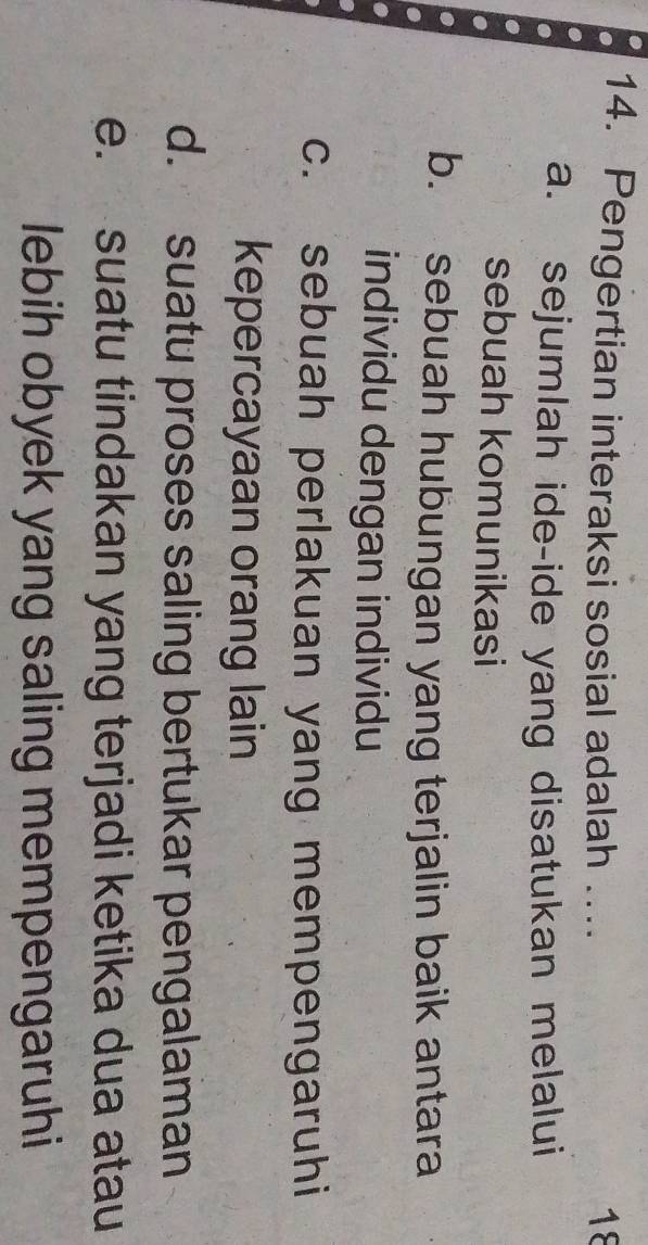 Pengertian interaksi sosial adalah .... 18
a. sejumlah ide-ide yang disatukan melalui
sebuah komunikasi
b. sebuah hubungan yang terjalin baik antara
individu dengan individu
c. sebuah perlakuan yang mempengaruhi
kepercayaan orang lain
d. suatu proses saling bertukar pengalaman
e. suatu tindakan yang terjadi ketika dua atau
lebih obyek yang saling mempengaruhi