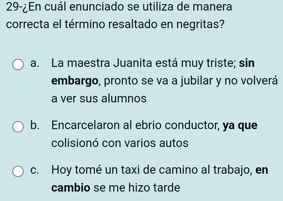 29-¿En cuál enunciado se utiliza de manera
correcta el término resaltado en negritas?
a. La maestra Juanita está muy triste; sin
embargo, pronto se va a jubilar y no volverá
a ver sus alumnos
b. Encarcelaron al ebrio conductor, ya que
colisionó con varios autos
c. Hoy tomé un taxi de camino al trabajo, en
cambio se me hizo tarde