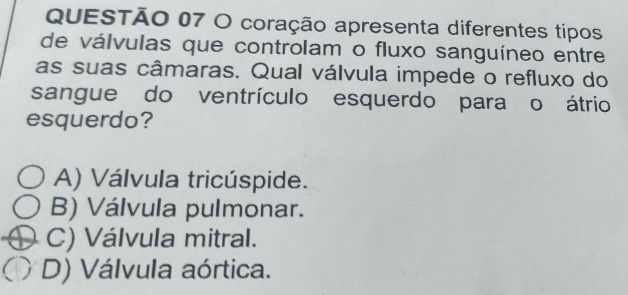 coração apresenta diferentes tipos
de válvulas que controlam o fluxo sanguíneo entre
as suas câmaras. Qual válvula impede o refluxo do
sangue do ventrículo esquerdo para o átrio
esquerdo?
A) Válvula tricúspide.
B) Válvula pulmonar.
C) Válvula mitral.
D) Válvula aórtica.