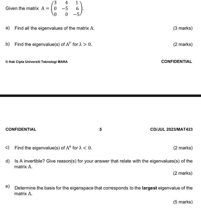 Given the matrix A=beginpmatrix 3&4&1 0&-5&6 0&0&-5endpmatrix. 
a) Find all the eigenvalues of the matrix A. (3 marks) 
b) Find the eigenvalue(s) of A^T for lambda >0. (2 marks) 
© Hak Cipta Universiti Teknologi MARA CONFIDENTIAL 
CONFIDENTIAL 5 CD/JUL 2023/MAT423 
c) Find the eigenvalue(s) of A^4 for lambda <0</tex>. (2 marks) 
d) Is A invertible? Give reason(s) for your answer that relate with the eigenvalues(s) of the 
matrix A. 
(2 marks) 
e) Determine the basis for the eigenspace that corresponds to the largest eigenvalue of the 
matrix A. 
(5 marks)