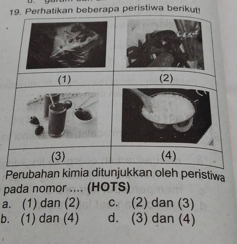 Perhatikan beberapa peristiwa berikut!
(1) (2)
(3) (4)
Perubahan kimia ditunjukkan oleh peristiwa
pada nomor .... (HOTS)
a. (1) dan (2) c. (2) dan (3)
b. (1) dan (4) d. (3) dan (4)