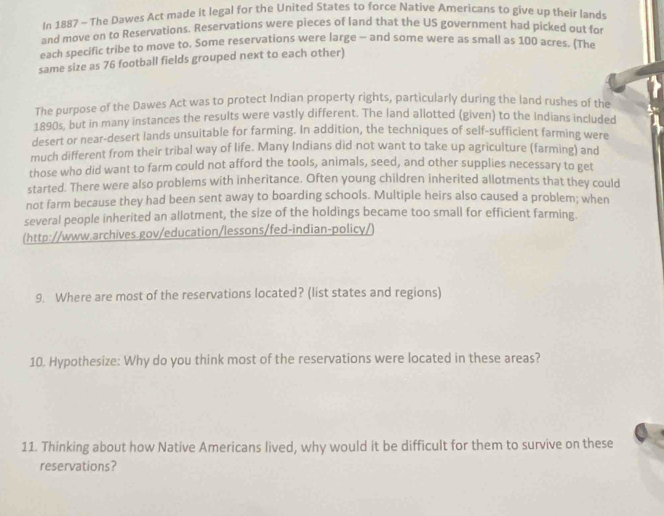 In 1887 - The Dawes Act made it legal for the United States to force Native Americans to give up their lands 
and move on to Reservations. Reservations were pieces of land that the US government had picked out for 
each specific tribe to move to. Some reservations were large - and some were as small as 100 acres. (The 
same size as 76 football fields grouped next to each other) 
The purpose of the Dawes Act was to protect Indian property rights, particularly during the land rushes of the 
1890s, but in many instances the results were vastly different. The land allotted (given) to the Indians included 
desert or near-desert lands unsuitable for farming. In addition, the techniques of self-sufficient farming were 
much different from their tribal way of life. Many Indians did not want to take up agriculture (farming) and 
those who did want to farm could not afford the tools, animals, seed, and other supplies necessary to get 
started. There were also problems with inheritance. Often young children inherited allotments that they could 
not farm because they had been sent away to boarding schools. Multiple heirs also caused a problem; when 
several people inherited an allotment, the size of the holdings became too small for efficient farming. 
(http://www.archives.gov/education/lessons/fed-indian-policy/) 
9. Where are most of the reservations located? (list states and regions) 
10. Hypothesize: Why do you think most of the reservations were located in these areas? 
11. Thinking about how Native Americans lived, why would it be difficult for them to survive on these 
reservations?