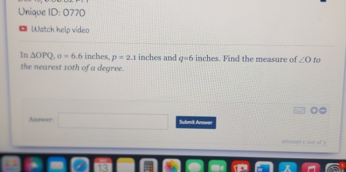 Unique ID: 0770 
Watch help video 
In △ OPQ, o=6.6 inches, p=2.1 inches and q=6 inches. Find the measure of ∠ O to 
the nearest 10th of a degree. 
Answer: □ Submit Answer 
attempt rout of ? 
13