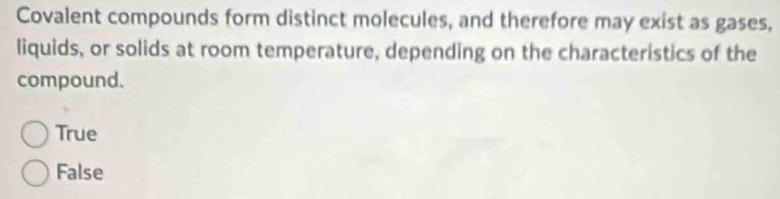 Covalent compounds form distinct molecules, and therefore may exist as gases,
liquids, or solids at room temperature, depending on the characteristics of the
compound.
True
False