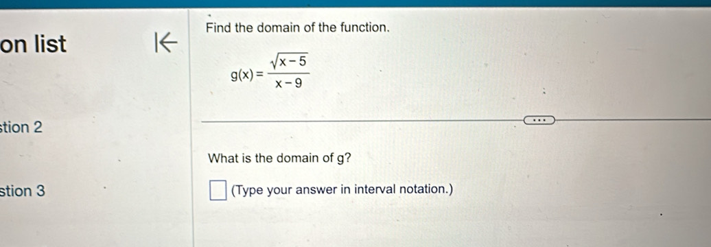 Find the domain of the function. 
on list
g(x)= (sqrt(x-5))/x-9 
stion 2 
What is the domain of g? 
stion 3 (Type your answer in interval notation.)