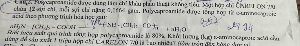 Cầu 2. Polycaproamide được dùng làm chỉ khâu phẫu thuật không tiêu. Một hộp chi CARELON 7/0
chứa 12 sợi chỉ, mỗi sợi chỉ nặng 0,1664 gam. Polycaproamide được tổng hợp từ ε-aminocaproic 
acid theo phương trình hóa học sau:
nH_2N-[CH_2]_5-COOHxrightarrow :
Biết hiệu suất quá trình tổng hợp polycaproamide là 80%. Khối lượng (kg;) ε-aminocaproic acid cần 
dùng để sản xuất 1 triệu hộp chi CARELON 7/0 là bao nhiêu? (làm tròn đến hàng đơn vi)