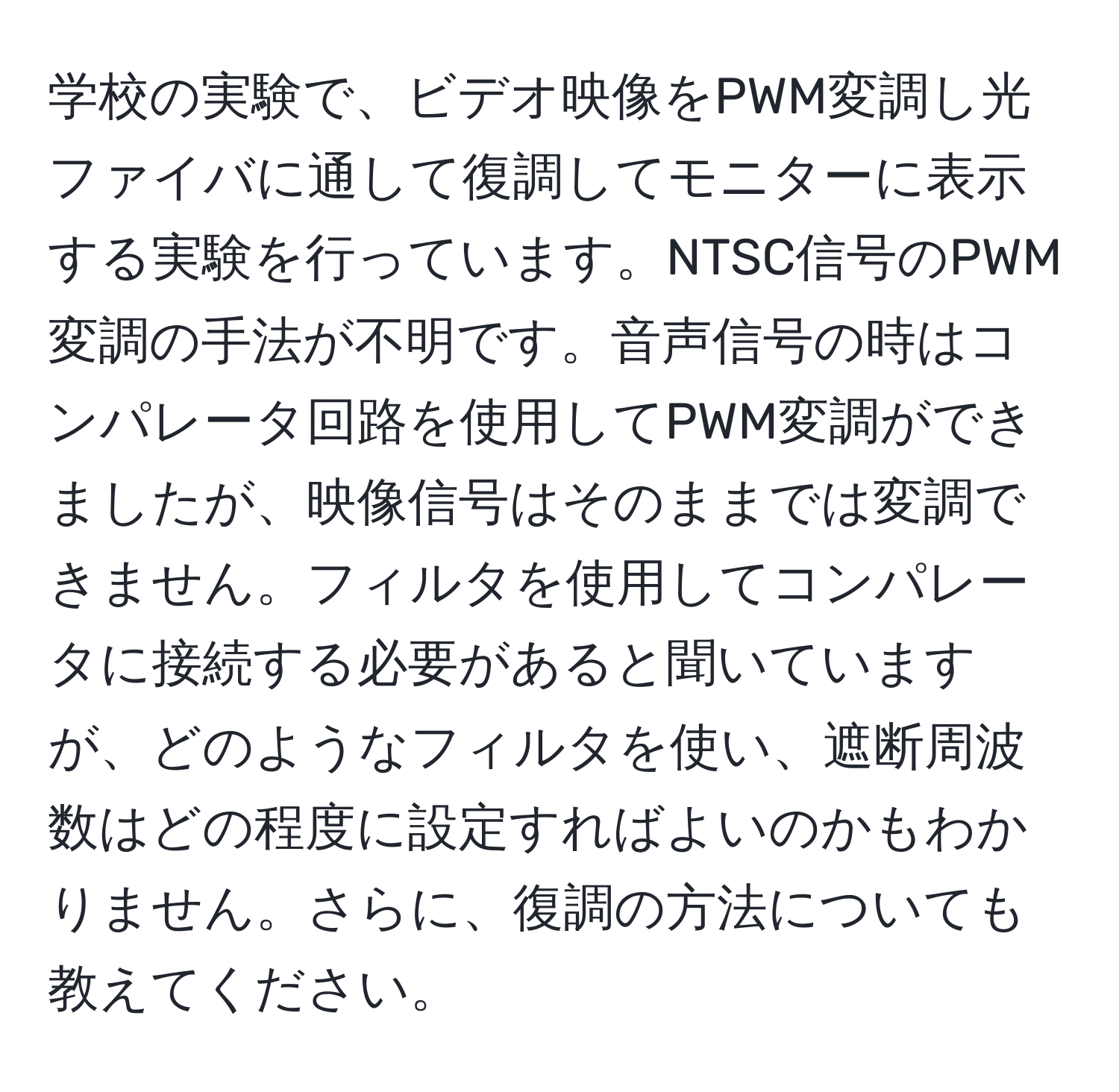 学校の実験で、ビデオ映像をPWM変調し光ファイバに通して復調してモニターに表示する実験を行っています。NTSC信号のPWM変調の手法が不明です。音声信号の時はコンパレータ回路を使用してPWM変調ができましたが、映像信号はそのままでは変調できません。フィルタを使用してコンパレータに接続する必要があると聞いていますが、どのようなフィルタを使い、遮断周波数はどの程度に設定すればよいのかもわかりません。さらに、復調の方法についても教えてください。