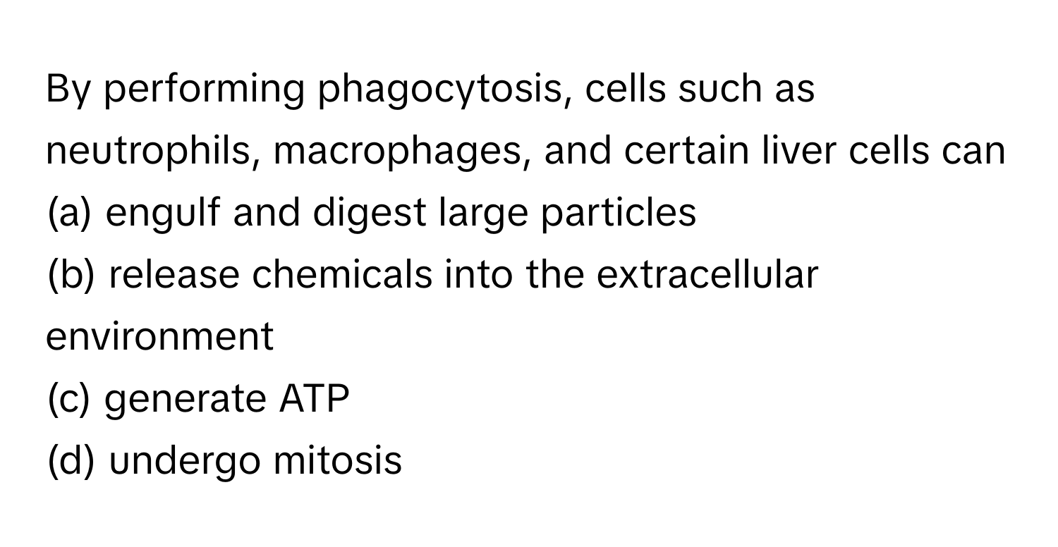 By performing phagocytosis, cells such as neutrophils, macrophages, and certain liver cells can

(a) engulf and digest large particles 
(b) release chemicals into the extracellular environment 
(c) generate ATP 
(d) undergo mitosis