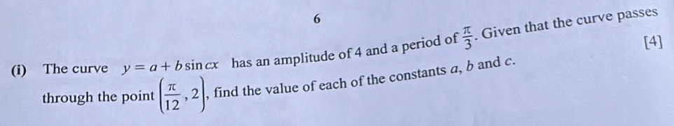 6 
[4] 
(i) The curve y=a+bsin cx has an amplitude of 4 and a period of  π /3  Given that the curve passes 
through the point ( π /12 ,2) , find the value of each of the constants a, b and c.