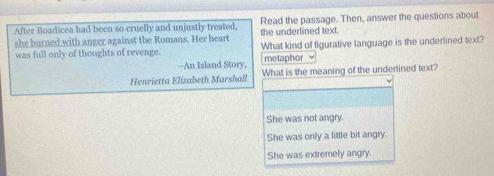 Read the passage. Then, answer the questions about
After Boadicea had been so cruelly and unjustly treated, the underlined text.
she burned with anger against the Romans. Her heart What kind of figurative language is the underlined text?
was full only of thoughts of revenge.
--An Island Story, metaphor
Henrietta Elizabeth Marshall What is the meaning of the underlined text?
She was not angry.
She was only a little bit angry.
She was extremely angry.