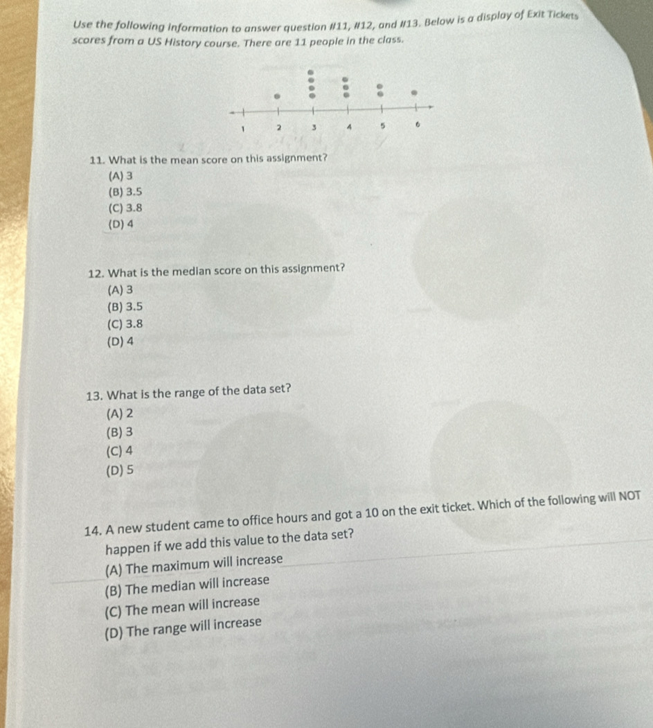 Use the following Information to answer question #11, #12, and #13. Below is a display of Exit Tickets
scores from a US History course. There are 11 people in the class.
11. What is the mean score on this assignment?
(A) 3
(B) 3.5
(C) 3.8
(D) 4
12. What is the median score on this assignment?
(A) 3
(B) 3.5
(C) 3.8
(D) 4
13. What is the range of the data set?
(A) 2
(B) 3
(C) 4
(D) 5
14. A new student came to office hours and got a 10 on the exit ticket. Which of the following will NOT
happen if we add this value to the data set?
(A) The maximum will increase
(B) The median will increase
(C) The mean will increase
(D) The range will increase