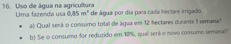 Uso de água na agricultura 
Uma fazenda usa 0,85m^3 de água por dia para cada hectare irrigado. 
a) Qual será o consumo total de água em 12 hectares durante 1 semana? 
b) Se o consumo for reduzido em 10%, qual será o novo consumo semanal?