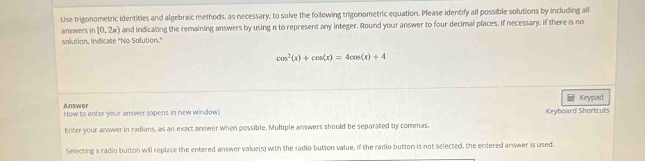 Use trigonometric identities and algebraic methods, as necessary, to solve the following trigonometric equation. Please identify all possible solutions by including all 
answers in [0,2π ) and indicating the remaining answers by using n to represent any integer. Round your answer to four decimal places, if necessary. If there is no 
solution, indicate "No Solution."
cos^2(x)+cos (x)=4cos (x)+4
Answer Keypad 
How to enter your answer (opens in new window) Keyboard Shortcuts 
Enter your answer in radians, as an exact answer when possible. Multiple answers should be separated by commas. 
Selecting a radio button will replace the entered answer value(s) with the radio button value. If the radio button is not selected, the entered answer is used.