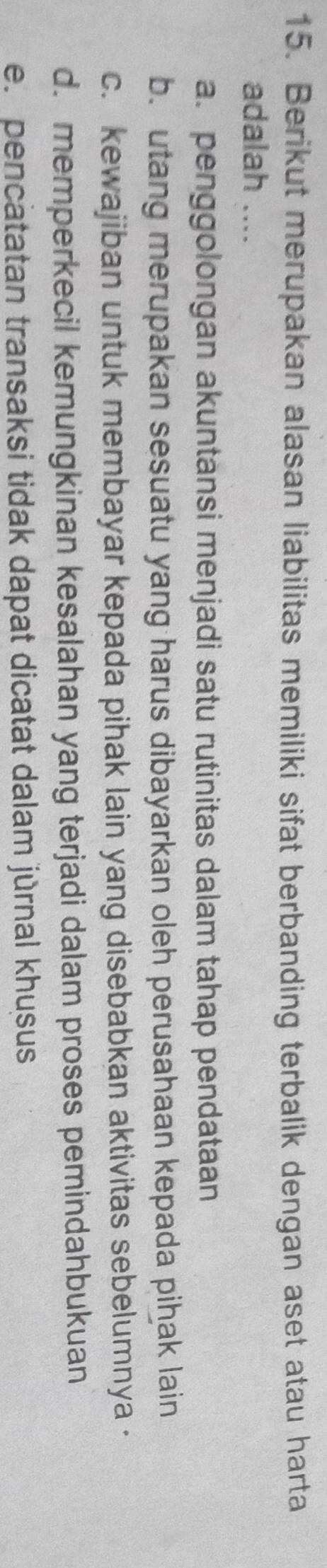 Berikut merupakan alasan liabilitas memiliki sifat berbanding terbalik dengan aset atau harta
adalah ....
a. penggolongan akuntansi menjadi satu rutinitas dalam tahap pendataan
b. utang merupakan sesuatu yang harus dibayarkan oleh perusahaan kepada pihak lain
c. kewajiban untuk membayar kepada pihak lain yang disebabkan aktivitas sebelumnya ·
d. memperkecil kemungkinan kesalahan yang terjadi dalam proses pemindahbukuan
e. pencatatan transaksi tidak dapat dicatat dalam jùrnal khusus