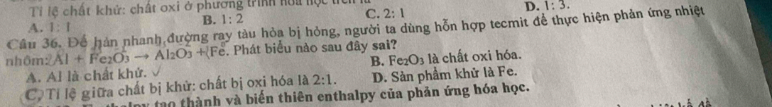 Ti lệ chất khử: chất oxi ở phương trình hoa hộc tí
B. 1:2
C. 2:1
D. 1:3. 
Câu 36. Để hàn nhanh đường ray tàu hỏa bị hỏng, người ta dùng hỗn hợp tecmit để thực hiện phản ứng nhiệt A. 1:1
nhôm :2Al+Fe_2O_3to Al_2O_3+ Fe ể. Phát biểu nào sau đây sai?
A. Al là chất khử. B. Fe_2O_3la chất oxi hóa.
C. Tỉ lệ giữa chất bị khử: chất bị oxi hóa là 2:1. D. Sản phẩm khử là Fe.
tao thành và biến thiên enthalpy của phản ứng hóa học.