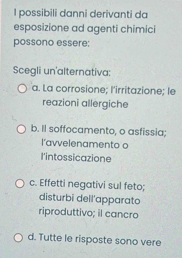 possibili danni derivanti da
esposizione ad agenti chimici
possono essere:
Scegli un'alternativa:
a. La corrosione; l’irritazione; le
reazioni allergiche
b. Il soffocamento, o asfissia;
l’avvelenamento o
l’intossicazione
c. Effetti negativi sul feto;
disturbi dell’apparato
riproduttivo; il cancro
d. Tutte le risposte sono vere