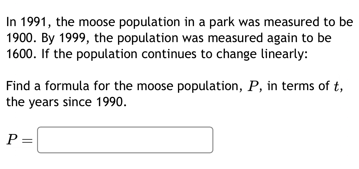 In 1991, the moose population in a park was measured to be
1900. By 1999, the population was measured again to be
1600. If the population continues to change linearly: 
Find a formula for the moose population, P, in terms of t, 
the years since 1990.
P=□