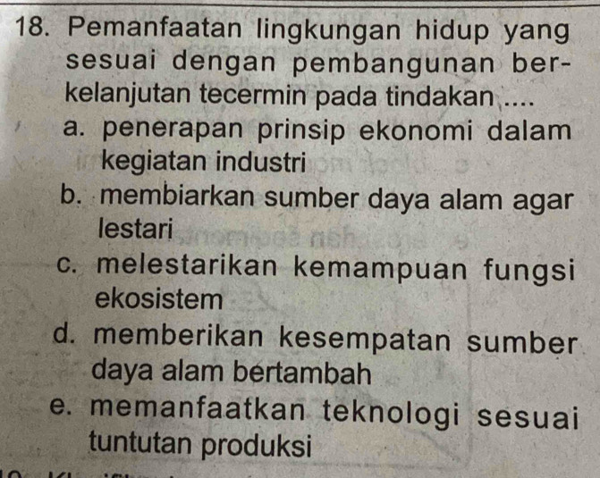 Pemanfaatan lingkungan hidup yang
sesuai dengan pembangunan ber-
kelanjutan tecermin pada tindakan ....
a. penerapan prinsip ekonomi dalam
kegiatan industri
b. membiarkan sumber daya alam agar
lestari
c. melestarikan kemampuan fungsi
ekosistem
d. memberikan kesempatan sumber
daya alam bertambah
e. memanfaatkan teknologi sesuai
tuntutan produksi