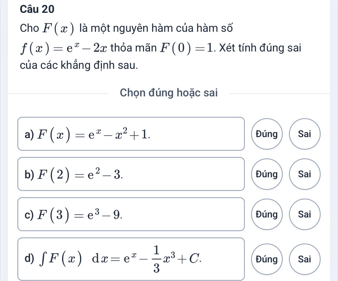 Cho F(x) là một nguyên hàm của hàm số
f(x)=e^x-2x thỏa mãn F(0)=1. Xét tính đúng sai
của các khẳng định sau.
Chọn đúng hoặc sai
a) F(x)=e^x-x^2+1. Đúng Sai
b) F(2)=e^2-3. Đúng Sai
c) F(3)=e^3-9. Đúng Sai
d) ∈tlimits F(x)dx=e^x- 1/3 x^3+C. Đúng Sai