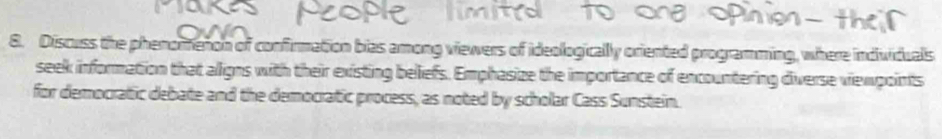 Discuss the phenomenon of confirmation bias among viewers of ideologically oriented programming, where individuals 
seek information that aligns with their existing beliefs. Emphasize the importance of encountering diverse viewpoints 
for democratic debate and the democratic process, as noted by scholar Cass Sunstein.