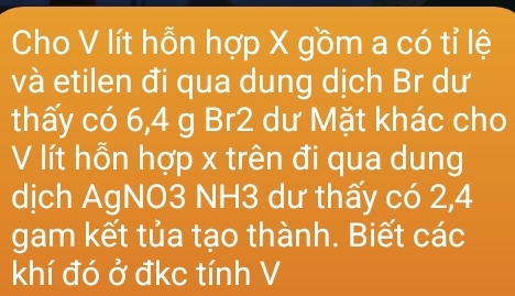 Cho V lít hỗn hợp X gồm a có tỉ lệ 
và etilen đi qua dung dịch Br dư 
thấy có 6, 4 g Br2 dư Mặt khác cho 
V lít hỗn hợp x trên đi qua dung 
dịch AgNO3 NH3 dư thấy có 2, 4
gam kết tủa tạo thành. Biết các 
khí đó ở đkc tính V