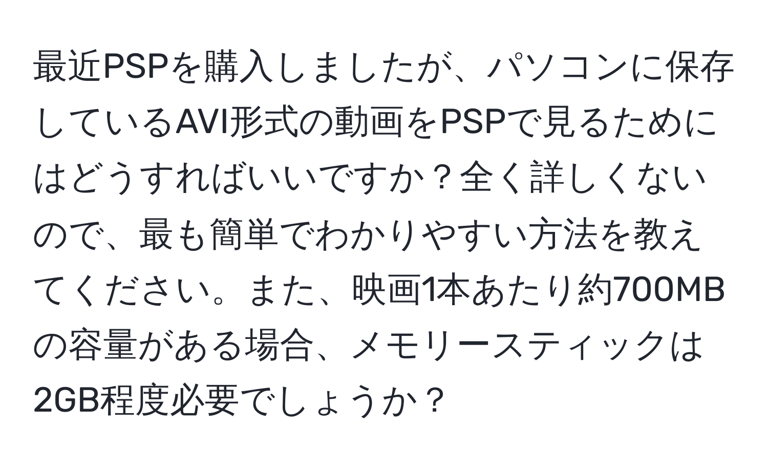 最近PSPを購入しましたが、パソコンに保存しているAVI形式の動画をPSPで見るためにはどうすればいいですか？全く詳しくないので、最も簡単でわかりやすい方法を教えてください。また、映画1本あたり約700MBの容量がある場合、メモリースティックは2GB程度必要でしょうか？