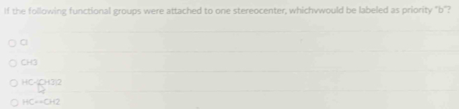 If the following functional groups were attached to one stereocenter, whichvwould be labeled as priority "b ''?
Cl
CH3
H C-CH3:2
HC==CH2