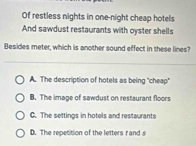 Of restless nights in one-night cheap hotels
And sawdust restaurants with oyster shells
Besides meter, which is another sound effect in these lines?
A. The description of hotels as being "cheap"
B. The image of sawdust on restaurant floors
C. The settings in hotels and restaurants
D. The repetition of the letters and s